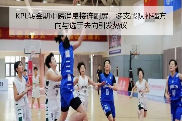 KPL转会期重磅消息接连刷屏，多支战队补强方向与选手去向引发热议 - kaiyun